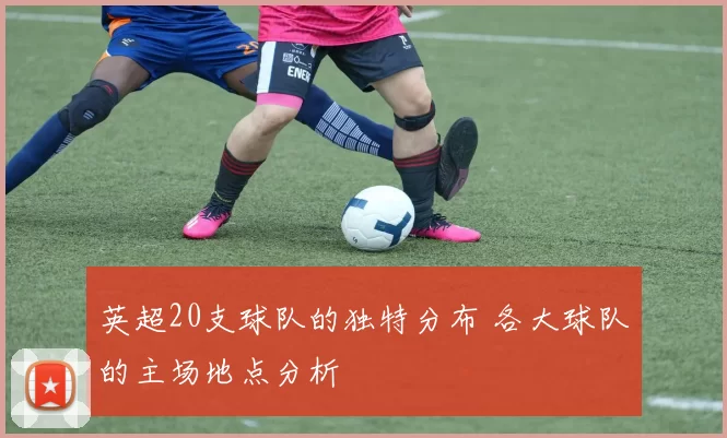 英超20支球队的独特分布 各大球队的主场地点分析