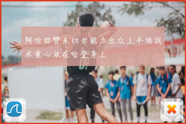 阿伦称赞米切尔能力出众上半场战术重心放在哈登身上