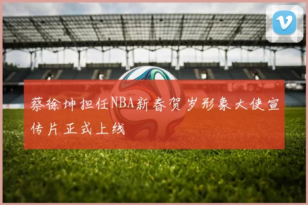 蔡徐坤担任NBA新春贺岁形象大使宣传片正式上线