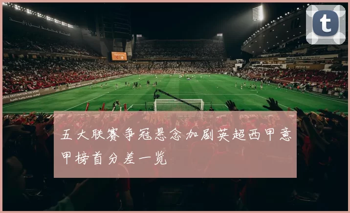 五大联赛争冠悬念加剧英超西甲意甲榜首分差一览