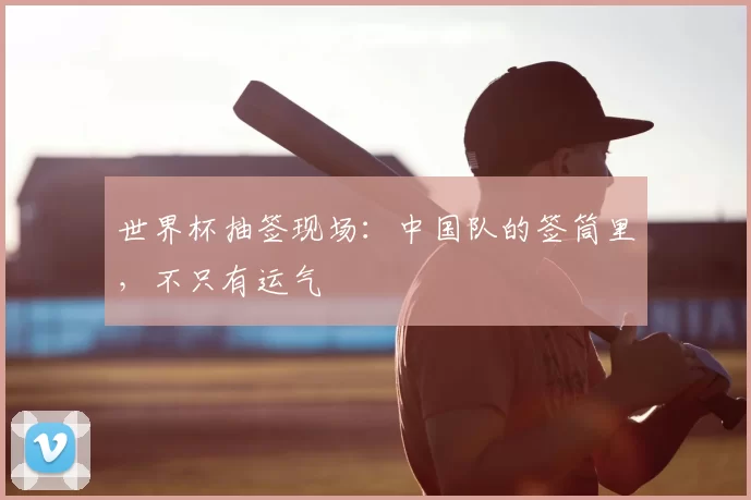 世界杯抽签现场：中国队的签筒里，不只有运气