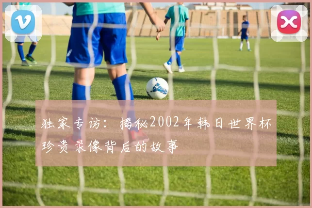 独家专访:揭秘2002年韩日世界杯珍贵录像背后的故事
