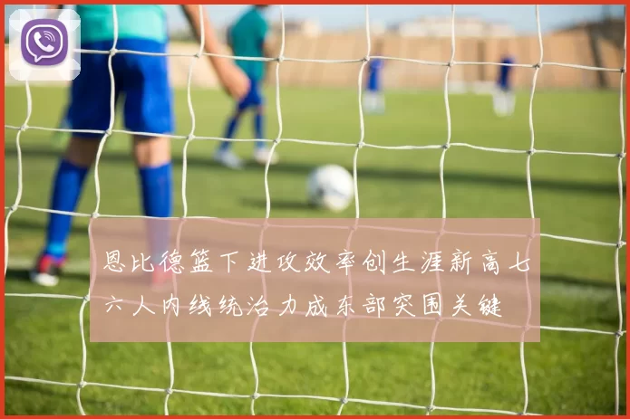 恩比德篮下进攻效率创生涯新高七六人内线统治力成东部突围关键