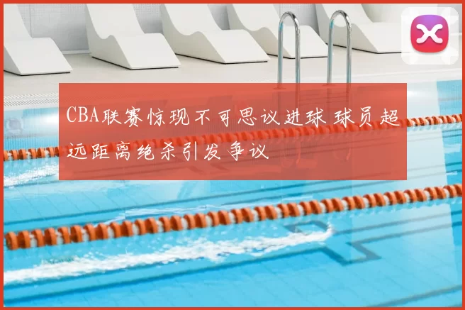 CBA联赛惊现不可思议进球 球员超远距离绝杀引发争议